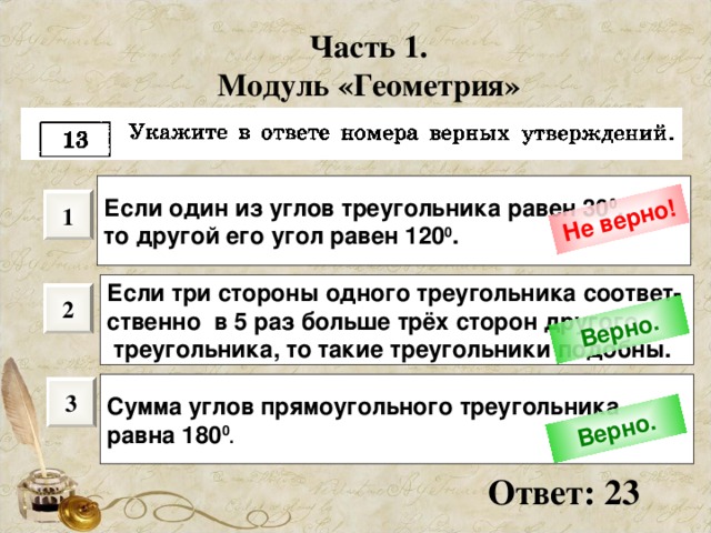 Не верно! Верно. Верно. Часть 1. Модуль «Геометрия» Если один из углов треугольника равен 30 0 , то другой его угол равен 120 0 .  1 Если три стороны одного треугольника соответ- ственно в 5 раз больше трёх сторон другого  треугольника, то такие треугольники подобны. 2 Сумма углов прямоугольного треугольника равна 180 0 .  3 Ответ: 23