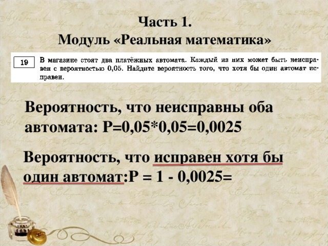 Часть 1. Модуль «Реальная математика» Вероятность, что неисправны оба автомата: Р=0,05*0,05=0,0025 Вероятность, что исправен хотя бы один автомат:Р = 1 - 0,0025=