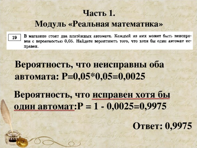 Часть 1. Модуль «Реальная математика» Вероятность, что неисправны оба автомата: Р=0,05*0,05=0,0025 Вероятность, что исправен хотя бы один автомат:Р = 1 - 0,0025=0,9975 Ответ: 0,9975