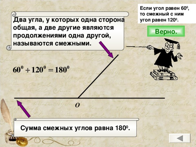 Если угол равен 60 0 , то смежный с ним угол равен 120 0 .  Два угла, у которых одна сторона общая, а две другие являются продолжениями одна другой, называются смежными. Верно. О Сумма смежных углов равна 180 0 .