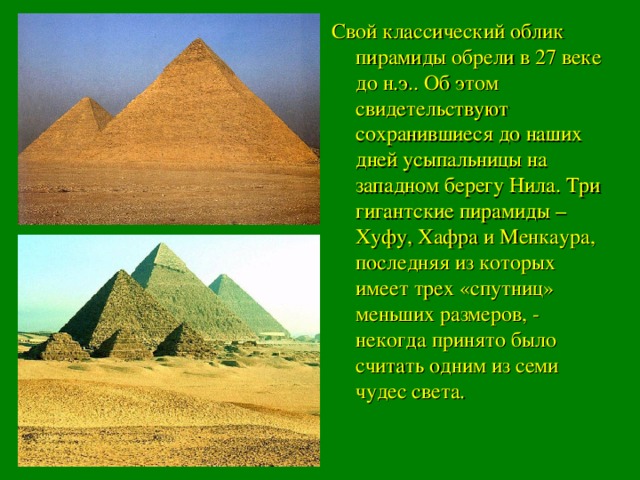 Свой классический облик пирамиды обрели в 27 веке до н.э.. Об этом свидетельствуют сохранившиеся до наших дней усыпальницы на западном берегу Нила. Три гигантские пирамиды – Хуфу, Хафра и Менкаура, последняя из которых имеет трех «спутниц» меньших размеров, - некогда принято было считать одним из семи чудес света.