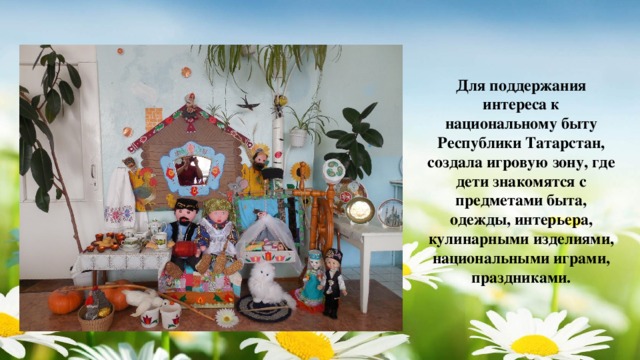 Для поддержания интереса к национальному быту Республики Татарстан, создала игровую зону, где дети знакомятся с предметами быта, одежды, интерьера, кулинарными изделиями, национальными играми, праздниками.