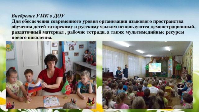 Внедрение УМК в ДОУ  Для обеспечения современного уровня организации языкового пространства обучения детей татарскому и русскому языкам используются демонстрационный, раздаточный материал , рабочие тетради, а также мультимедийные ресурсы нового поколения.