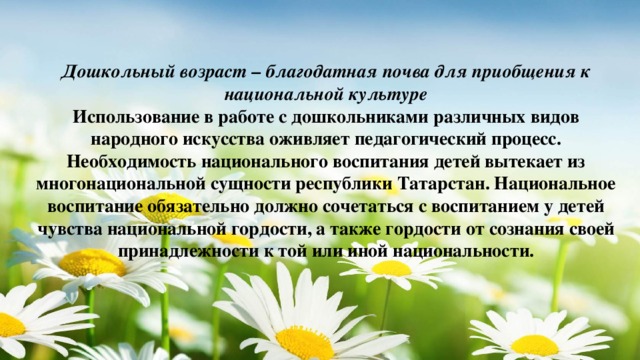 Дошкольный возраст – благодатная почва для приобщения к национальной культуре Использование в работе с дошкольниками различных видов народного искусства оживляет педагогический процесс. Необходимость национального воспитания детей вытекает из многонациональной сущности республики Татарстан. Национальное воспитание обязательно должно сочетаться с воспитанием у детей чувства национальной гордости, а также гордости от сознания своей принадлежности к той или иной национальности.