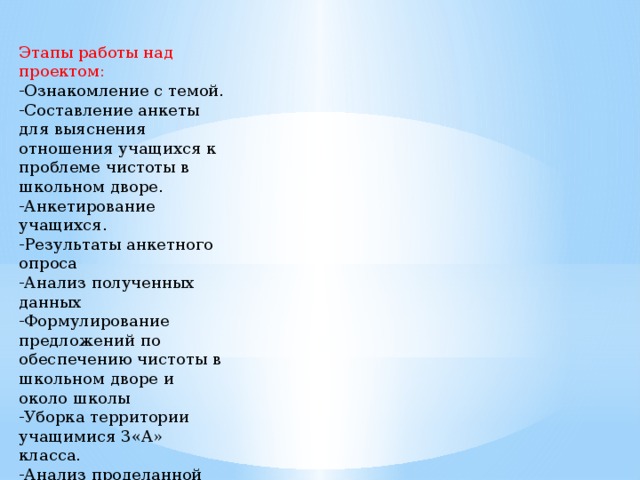 Этапы работы над проектом: -Ознакомление с темой. -Составление анкеты для выяснения отношения учащихся к проблеме чистоты в школьном дворе. -Анкетирование учащихся. -Результаты анкетного опроса -Анализ полученных данных -Формулирование предложений по обеспечению чистоты в школьном дворе и около школы -Уборка территории учащимися 3«А» класса. -Анализ проделанной работы.