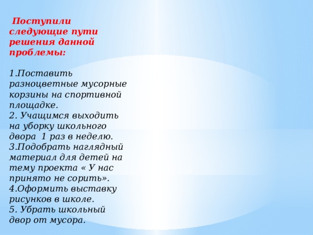 Поступили следующие пути решения данной проблемы:  1.Поставить разноцветные мусорные корзины на спортивной площадке. 2. Учащимся выходить на уборку школьного двора 1 раз в неделю. 3.Подобрать наглядный материал для детей на тему проекта « У нас принято не сорить». 4.Оформить выставку рисунков в школе. 5. Убрать школьный двор от мусора.