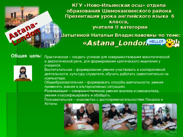 Astana-London КГУ «Ново-Ильинская осш» отдела образования Шемонаихинского района  Презентация урока английского языка 6 класса,  учителя II категории  Шатыгиной Натальи Владиславовны по теме: « Astana_London.» Общая цель:  Практическая – создать условия для совершенствования монологической и диалогической речи, для формирования критического мышления у учащихся. Воспитательная – формирование умения участвовать в кооперативной деятельности, культуру слушателя, обучать работать самостоятельно на компьютере. Общеобразовательная – формировать способы деятельности, умения применять знания в альтернативных ситуациях. Развивающая – совершенствование умения анализа и самоанализа, умения классифицировать и обобщать. Познавательная – знакомство с достопримечательностями Лондона и Астаны. т