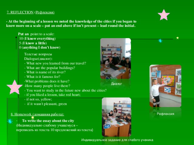 7. REFLECTION  ( Рефлексия) - At the beginning of a lesson we noted the knowledge of the cities if you began to know more on a scale – put an end above if isn't present – lead round the initial . Put an  point  to a scale:  10 ( I know everything )  5 ( I know a little )  0 ( anything I don't know ) Толстые вопросы Dialogue( диалог ): - What new you learned from our travel? - What are the popular buildings? - What is name of its river? - What is it famous for? -What problems does it have? -How many people live there? - You want to study in the future new about the cities? - if you liked a lesson, take red heart; - if not so, yellow; - if it wasn't pleasant, green Диалог 8. Homework ( домашняя работа ) : Рефлексия To write the essay about the city (Индивидуально слабому учащемуся – переписать из текста 10 предложений из текста ) Индивидуальное задание для слабого ученика