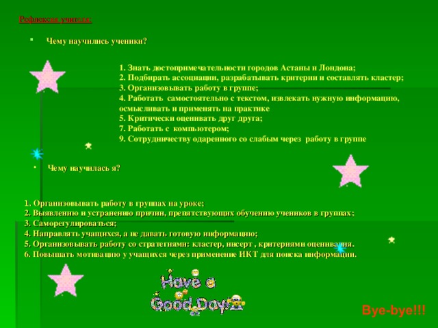 Рефлексия учителя: Чему научились ученики? 1. Знать достопримечательности городов Астаны и Лондона ;  2. Подбирать ассоциации, разрабатывать критерии и составлять кластер;  3. Организовывать работу в группе;  4. Р аботать  самостоятельно с текстом, извлекать нужную информацию , осмысливать и применять на практике  5. Критически оценивать друг друга;  7. Работать с компьютером;  9. Сотрудничеству одаренного со слабым через работу в группе   Чему научилась я? 1 . Организовывать работу в группах на уроке;  2. Выявлению и устранению причин, препятствующих обучению учеников в группах;  3. Саморегулироваться;  4. Направлять учащихся, а не давать готовую информацию;  5. Организовывать работу со стратегиями: кластер, инсерт , критериями оценивания.  6. Повышать мотивацию у учащихся через применение ИКТ для поиска информации.