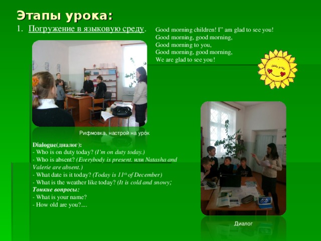 Этапы урока: Погружение в языковую среду . Good morning children! I” am glad to see you! Good morning, good morning, Good morning to you, Good morning, good morning, We are glad to see you! Рифмовка, настрой на урок Dialogue( диалог ): - Who is on duty today? (I’m on duty today.) - Who is absent? (Everybody is present. и ли Natasha and Valerie are absent.) - What date is it today? (Today is 11 th of December) - What is the weather like today? (It is cold and snowy ; Тонкие вопросы : - What is your name? - How old are you?.... Диалог