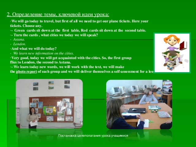 2. Определение темы, ключевой идеи урока: We will go today to travel, but first of all we need to get our plane tickets. Here your tickets. Choose any. - Green cards sit down at the first table, Red cards sit down at the second table. - Turn the cards , what cities we today we will speak? - Astana. - London. And what we will do today? - We learn new information on the cities. Very good, today we will get acquainted with the cities. So, the first group flies to London, the second to Astana. - We learn today new words, we will work with the text, we will make the photo report of each group and we will deliver themselves a self-assessment for a lesson. Постановка целеполагания урока учащимися