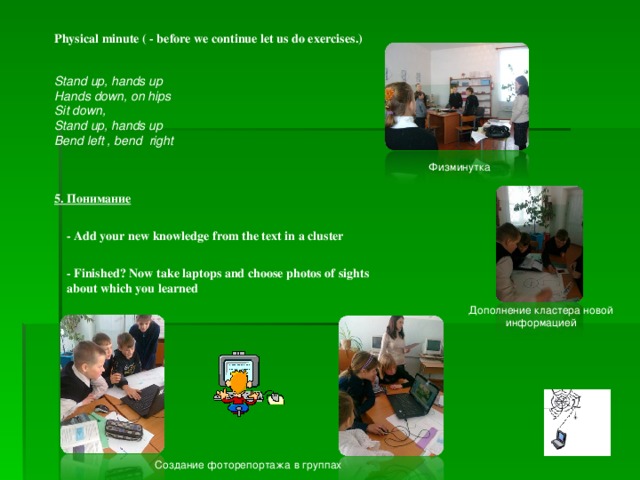 Physical minute ( - before we continue let us do exercises.) Stand up, hands up Hands down, on hips Sit down, Stand up, hands up Bend left , bend right  Физминутка 5 . Понимание -  Add your new knowledge from the text in a cluster - Finished? Now take laptops and choose photos of sights about which you learned Дополнение кластера новой информацией Создание фоторепортажа в группах