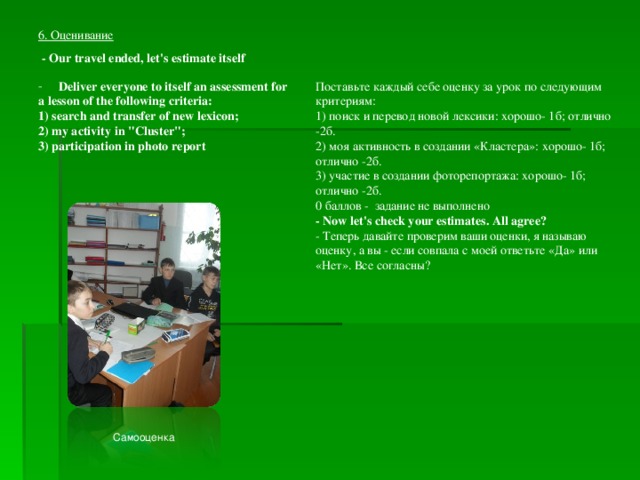 6. Оценивание - Our travel ended, let's estimate itself Deliver everyone to itself an assessment for Поставьте каждый себе оценку за урок по следующим критериям: 1) поиск и перевод новой лексики: хорошо- 1б; отлично -2б. 2) моя активность в создании «Кластера»: хорошо- 1б; отлично -2б. 3) участие в создании фоторепортажа: хорошо- 1б; отлично -2б. 0 баллов - задание не выполнено - Now let's check your estimates. All agree? - Теперь давайте проверим ваши оценки, я называю оценку, а вы - если совпала с моей ответьте «Да» или «Нет». Все согласны? a lesson of the following criteria: 1) search and transfer of new lexicon; 2) my activity in 