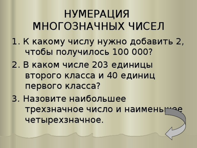 НУМЕРАЦИЯ  МНОГОЗНАЧНЫХ ЧИСЕЛ 1. К какому числу нужно добавить 2, чтобы получилось 100 000? 2. В каком числе 203 единицы второго класса и 40 единиц первого класса? 3 . Назовите наибольшее трехзначное число и наименьшее четырехзначное.