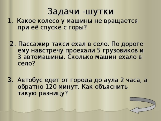 Задачи -шутки 1. Какое колесо у машины не вращается при её спуске с горы?  2. Пассажир такси ехал в село. По дороге ему навстречу проехали 5 грузовиков и 3 автомашины. Сколько машин ехало в село? 3 . Автобус едет от города до аула 2 часа, а обратно 120 минут. Как объяснить такую разницу?