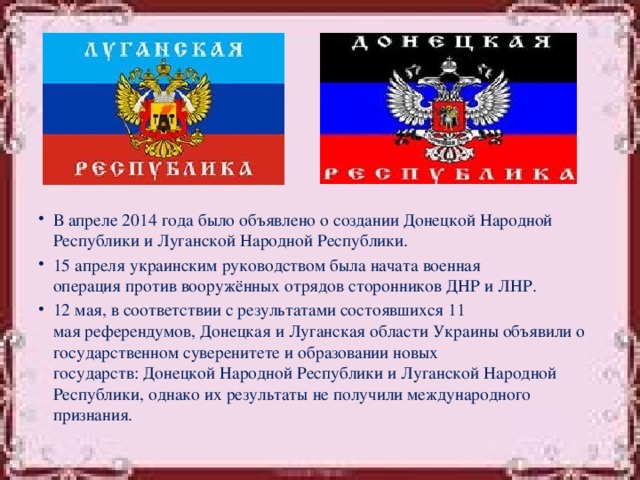 В апреле 2014 года было объявлено о создании Донецкой Народной Республики и Луганской Народной Республики. 15 апреля украинским руководством была начата военная операция против вооружённых отрядов сторонников ДНР и ЛНР. 12 мая, в соответствии с результатами состоявшихся 11 мая референдумов, Донецкая и Луганская области Украины объявили о государственном суверенитете и образовании новых государств: Донецкой Народной Республики и Луганской Народной Республики, однако их результаты не получили международного признания.