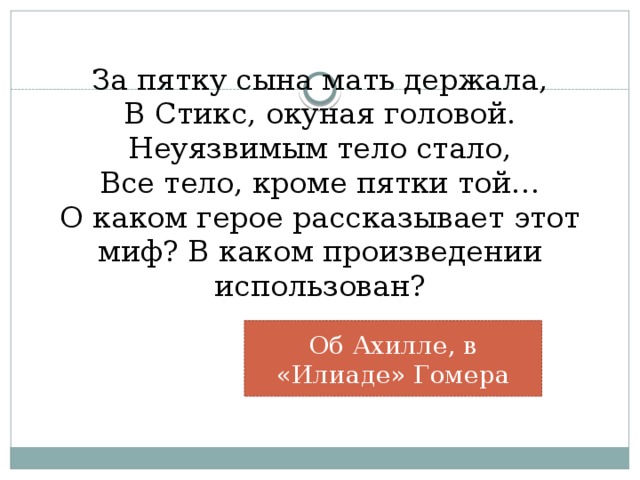 За пятку сына мать держала,  В Стикс, окуная головой.  Неуязвимым тело стало,  Все тело, кроме пятки той…  О каком герое рассказывает этот миф? В каком произведении использован?   Об Ахилле, в «Илиаде» Гомера