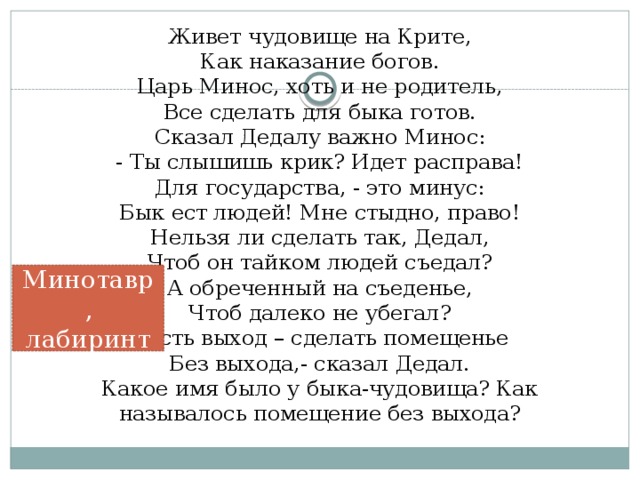 Живет чудовище на Крите,  Как наказание богов.  Царь Минос, хоть и не родитель,  Все сделать для быка готов.  Сказал Дедалу важно Минос:  - Ты слышишь крик? Идет расправа!  Для государства, - это минус:  Бык ест людей! Мне стыдно, право!  Нельзя ли сделать так, Дедал,  Чтоб он тайком людей съедал?  А обреченный на съеденье,  Чтоб далеко не убегал?  - Есть выход – сделать помещенье  Без выхода,- сказал Дедал.  Какое имя было у быка-чудовища? Как называлось помещение без выхода?    Минотавр, лабиринт