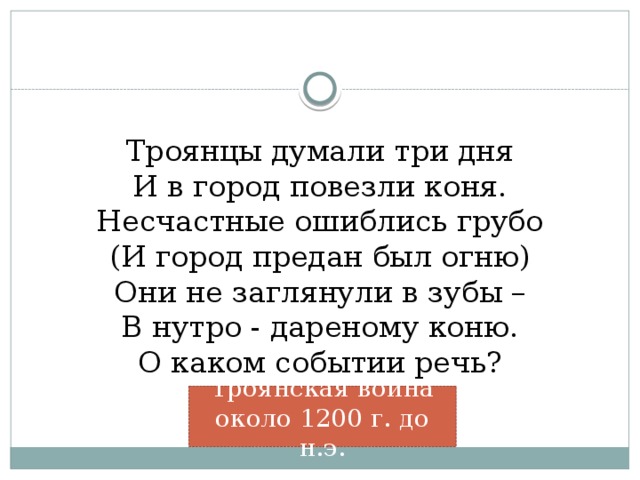 Троянцы думали три дня  И в город повезли коня.  Несчастные ошиблись грубо  (И город предан был огню)  Они не заглянули в зубы –  В нутро - дареному коню.  О каком событии речь?   Троянская война около 1200 г. до н.э.