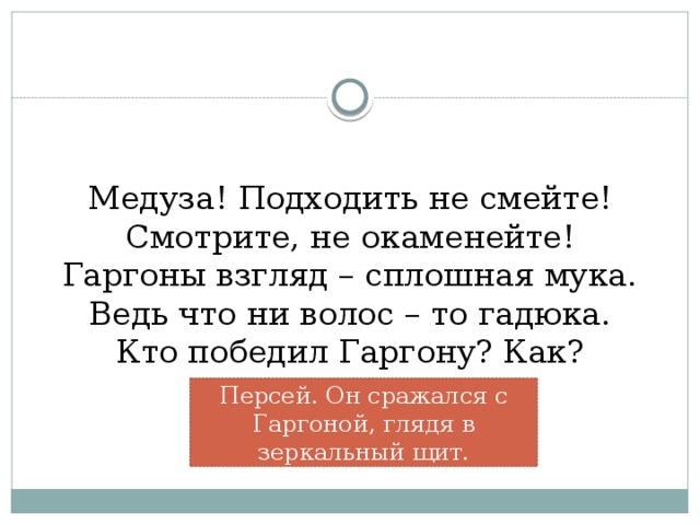 Медуза! Подходить не смейте!  Смотрите, не окаменейте!  Гаргоны взгляд – сплошная мука.  Ведь что ни волос – то гадюка.  Кто победил Гаргону? Как?   Персей. Он сражался с Гаргоной, глядя в зеркальный щит.