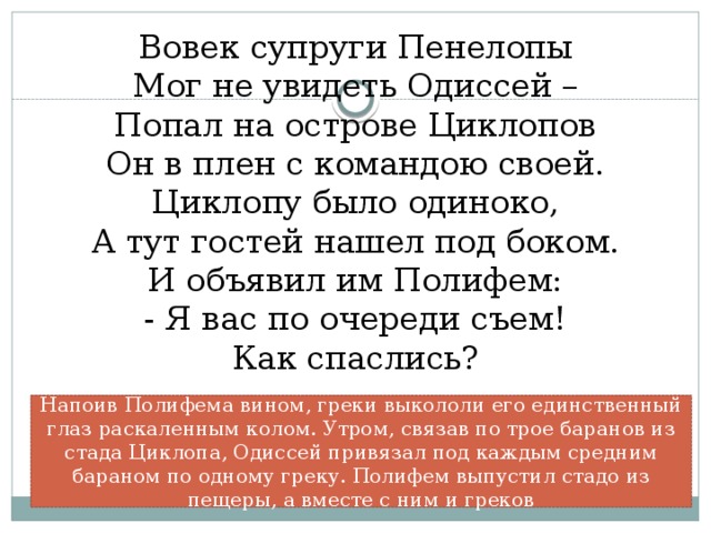 Вовек супруги Пенелопы  Мог не увидеть Одиссей –  Попал на острове Циклопов  Он в плен с командою своей.  Циклопу было одиноко,  А тут гостей нашел под боком.  И объявил им Полифем:  - Я вас по очереди съем!  Как спаслись?   Напоив Полифема вином, греки выкололи его единственный глаз раскаленным колом. Утром, связав по трое баранов из стада Циклопа, Одиссей привязал под каждым средним бараном по одному греку. Полифем выпустил стадо из пещеры, а вместе с ним и греков