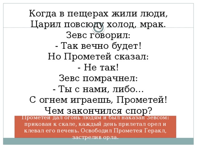 Когда в пещерах жили люди,  Царил повсюду холод, мрак.  Зевс говорил:  - Так вечно будет!  Но Прометей сказал:  - Не так!  Зевс помрачнел:  - Ты с нами, либо…  С огнем играешь, Прометей!  Чем закончился спор?    Прометей дал огонь людям и был наказан Зевсом: прикован к скале, каждый день прилетал орел и клевал его печень. Освободил Прометея Геракл, застрелив орла.