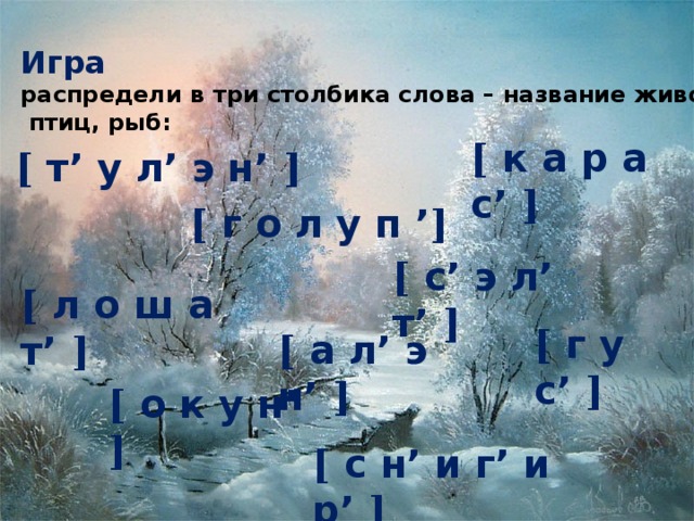 Игра распредели в три столбика слова – название животных,  птиц, рыб: [ к а р а с’ ] [ т’ у л’ э н’ ] [ г  о  л  у  п  ’ ] [ с’ э л’ т’ ] [ л о ш а т’ ] [ г у с’ ] [ а л’ э н’ ] [ о к у н’ ] [ с н’ и г’ и р’ ]