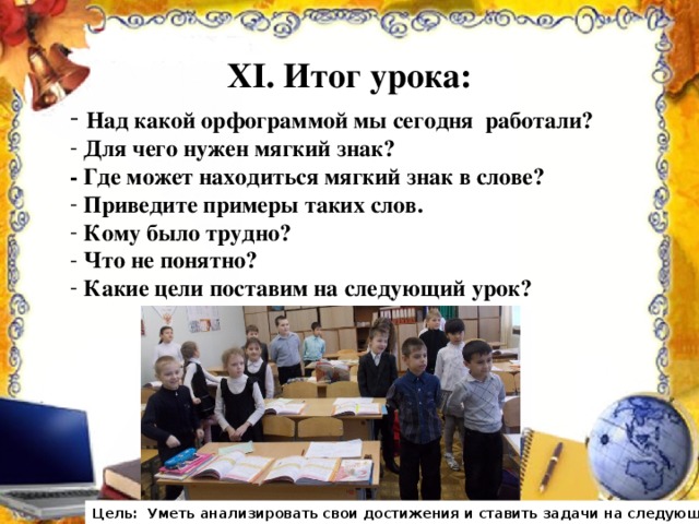 XI . Итог урока:    Над какой орфограммой мы сегодня работали?  Для чего нужен мягкий знак?  - Где может находиться мягкий знак в слове?  Приведите примеры таких слов.  Кому было трудно?  Что не понятно?  Какие цели поставим на следующий урок? Цель: Уметь анализировать свои достижения и ставить задачи на следующий урок.