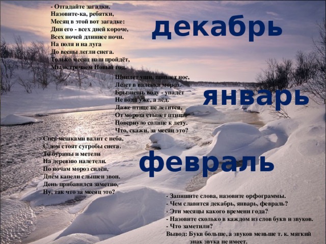 - Отгадайте загадки. Назовите-ка, ребятки,  Месяц в этой вот загадке:  Дни его - всех дней короче,  Всех ночей длиннее ночи.  На поля и на луга  До весны легли снега.  Только месяц наш пройдёт,  Мы встречаем Новый год. декабрь Щиплет уши, щиплет нос,  Лезет в валенки мороз.  Брызнешь воду - упадёт  Не вода уже, а лёд.  Даже птице не летится,  От мороза стынет птица.  Повернуло солнце к лету.  Что, скажи, за месяц это? январь Снег мешками валит с неба,  С дом стоят сугробы снега.  То бураны и метели  На деревню налетели.  По ночам мороз силён,  Днём капели слышен звон.  День прибавился заметно,  Ну, так что за месяц это? февраль - Запишите слова, назовите орфограммы. - Чем славится декабрь, январь, февраль? - Эти месяцы какого времени года? - Назовите сколько в каждом из слов букв и звуков. - Что заметили? Вывод: Букв больше, а звуков меньше т. к. мягкий  знак звука не имеет.