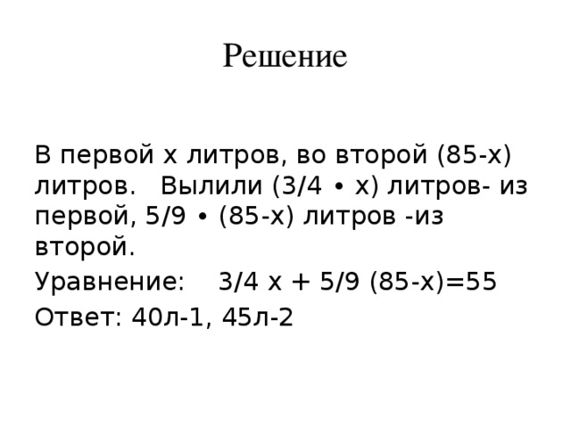 Решение В первой x литров, во второй (85-x) литров. Вылили (3/4 ∙ x) литров- из первой, 5/9 ∙ (85-x) литров -из второй. Уравнение: 3/4 x + 5/9 (85-x)=55 Ответ: 40л-1, 45л-2