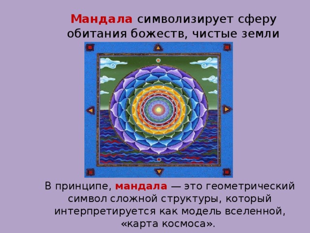 Мандала символизирует сферу обитания божеств, чистые земли будд. В принципе, мандала  — это геометрический символ сложной структуры, который интерпретируется как модель вселенной, «карта космоса».