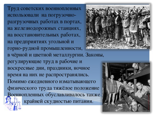 Труд советских военнопленных использовали на погрузочно- разгрузочных работах в портах, на железнодорожных станциях, на восстановительных работах, на предприятиях угольной и горно-рудной промышленности, в чёрной и цветной металлургии. Законы, регулирующие труд в рабочие и воскресные дни, праздники, ночное время на них не распространялись. Помимо ежедневного изматывающего физического труда тяжёлое положение Военнопленных обуславливалось также  крайней скудностью питания.