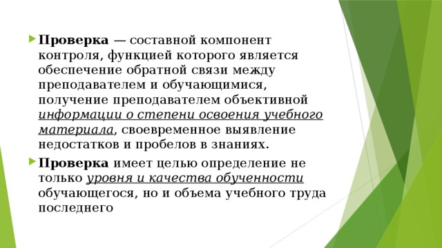 Проверка — составной компонент контроля, функцией которого является обеспечение обратной связи между преподавателем и обучающимися, получение преподавателем объективной информации о степени освоения учебного материала , своевременное выявление недостатков и пробелов в знаниях. Проверка имеет целью определение не только уровня и качества обученности