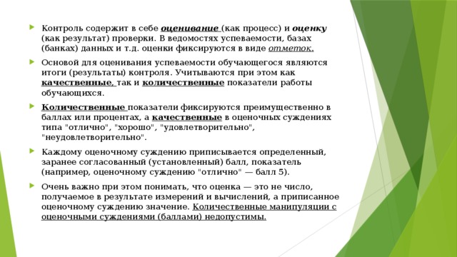 Контроль содержит в себе оценивание  (как процесс) и оценку  (как результат) проверки. В ведомостях успеваемости, базах (банках) данных и т.д. оценки фиксируются в виде отметок . Основой для оценивания успеваемости обучающегося являются итоги (результаты) контроля. Учитываются при этом как качествен­ные , так и количественные показатели работы обучающихся. Количественные  показатели фиксируются преимущественно в баллах или процентах, а качественные в оценочных суждениях типа 