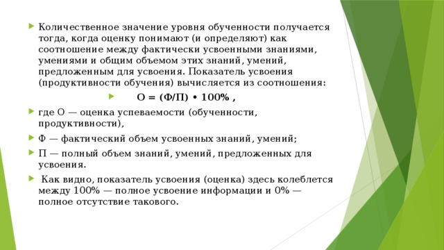 Количественное значение уровня обученности получается тогда, когда оценку понимают (и определяют) как соотношение между фактически усвоенными знаниями, умениями и общим объемом этих знаний, умений, предложенным для усвоения. Показатель усвоения (продуктивности обучения) вычисляется из соотношения: О = (Ф/П) • 100% , где О — оценка успеваемости (обученности, продуктивности), Ф — фактический объем усвоенных знаний, умений; П — полный объем знаний, умений, предложенных для усвоения.  Как видно, показатель усвоения (оценка) здесь колеблется между 100% — полное усвоение информации и 0% — полное отсутствие такового.