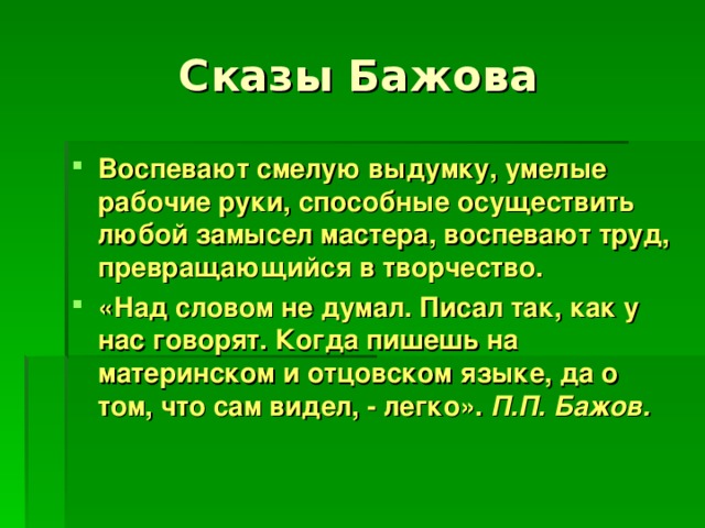 Воспевают смелую выдумку, умелые рабочие руки, способные осуществить любой замысел мастера, воспевают труд, превращающийся в творчество. «Над словом не думал. Писал так, как у нас говорят. Когда пишешь на материнском и отцовском языке, да о том, что сам видел, - легко». П.П. Бажов.