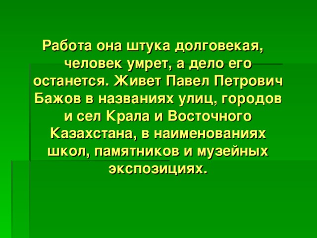 Работа она штука долговекая, человек умрет, а дело его останется. Живет Павел Петрович Бажов в названиях улиц, городов и сел Крала и Восточного Казахстана, в наименованиях школ, памятников и музейных экспозициях.