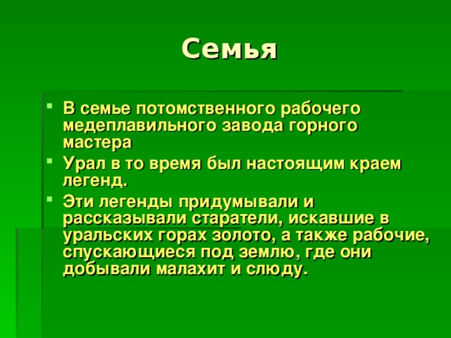 В семье потомственного рабочего медеплавильного завода горного мастера Урал в то время был настоящим краем легенд. Эти легенды придумывали и рассказывали старатели, искавшие в уральских горах золото, а также рабочие, спускающиеся под землю, где они добывали малахит и слюду.