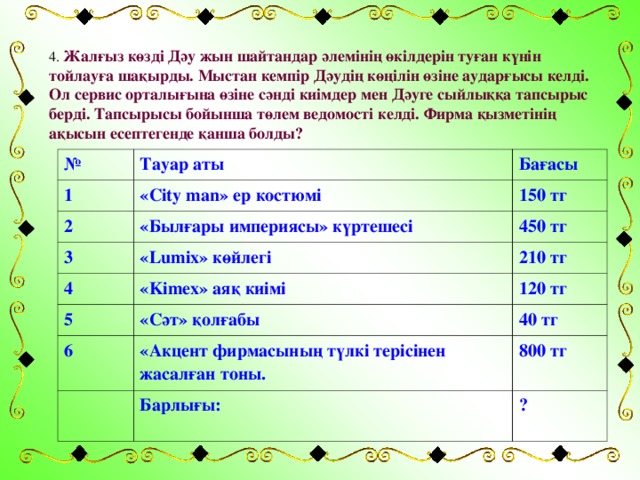 4. Жалғыз көзді Дәу жын шайтандар әлемінің өкілдерін туған күнін тойлауға шақырды. Мыстан кемпір Дәудің көңілін өзіне аударғысы келді. Ол сервис орталығына өзіне сәнді киімдер мен Дәуге сыйлыққа тапсырыс берді. Тапсырысы бойынша төлем ведомості келді. Фирма қызметінің ақысын есептегенде қанша болды?  № Тауар аты 1 2 « City man » ер костюмі Бағасы «Былғары империясы» күртешесі 150 тг 3 « Lumix » көйлегі 450 тг 4 « Kimex » аяқ киімі 210 тг 5 120 тг «Сәт» қолғабы 6 «Акцент фирмасының түлкі терісінен жасалған тоны. 40 тг 800 тг Барлығы: ?