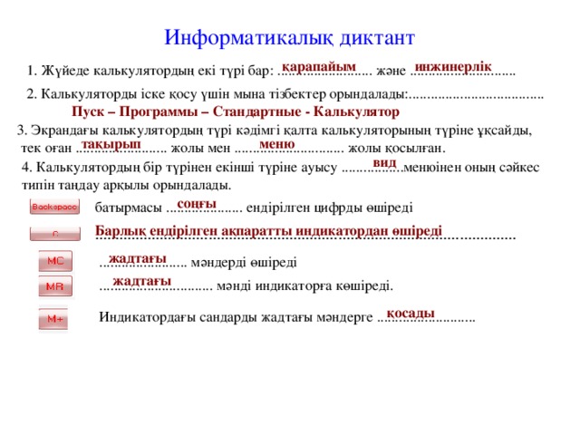 Информатикалық диктант қарапайым инжинерлік 1. Жүйеде калькулятордың екі түрі бар: .......................... және ............................. 2. Калькуляторды іске қосу үшін мына тізбектер орындалады:..................................... Пуск – Программы – Стандартные - Калькулятор 3. Экрандағы калькулятордың түрі кәдімгі қалта калькуляторының түріне ұқсайды,  тек оған ......................... жолы мен .............................. жолы қосылған. тақырып меню вид 4. Калькулятордың бір түрінен екінші түріне ауысу .................менюінен оның сәйкес типін таңдау арқылы орындалады. соңғы батырмасы ..................... ендірілген цифрды өшіреді  Барлық ендірілген ақпаратты индикатордан өшіреді ........................................................................................................  жадтағы ........................ мәндерді өшіреді жадтағы ............................... мәнді индикаторға көшіреді. қосады Индикатордағы сандарды жадтағы мәндерге ...........................