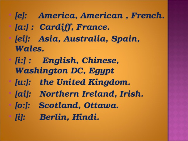 [e]: America, American , French. [a:] : Cardiff, France. [ei]: Asia, Australia, Spain, Wales. [i:] : English, Chinese, Washington DC, Egypt [u:]: the United Kingdom. [ai]: Northern Ireland, Irish. [o:]: Scotland, Ottawa. [i]: Berlin, Hindi.