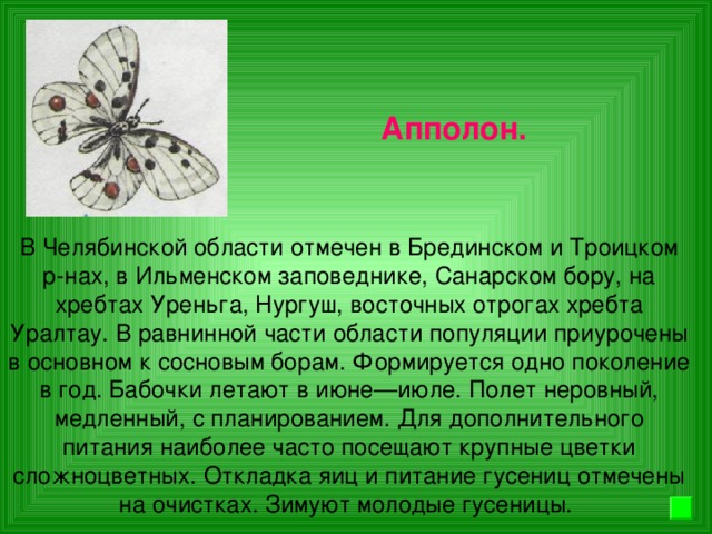 Апполон. В Челябинской области отмечен в Брединском и Троицком р-нах, в Ильменском заповеднике, Санарском бору, на хребтах Уреньга, Нургуш, восточных отрогах хребта Уралтау. В равнинной части области популяции приурочены в основном к сосновым борам. Формируется одно поколение в год. Бабочки летают в июне—июле. Полет неровный, медленный, с планированием. Для дополнительного питания наиболее часто посещают крупные цветки сложноцветных. Откладка яиц и питание гусениц отмечены на очистках. Зимуют молодые гусеницы.