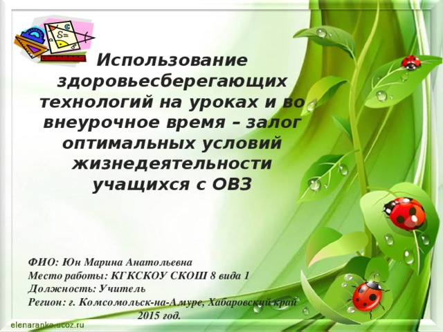 Использование здоровьесберегающих технологий на уроках и во внеурочное время – залог оптимальных условий жизнедеятельности учащихся с ОВЗ   ФИО: Юн Марина Анатольевна Место работы: КГКСКОУ СКОШ 8 вида 1 Должность: Учитель Регион: г. Комсомольск-на-Амуре, Хабаровский край  2015 год.