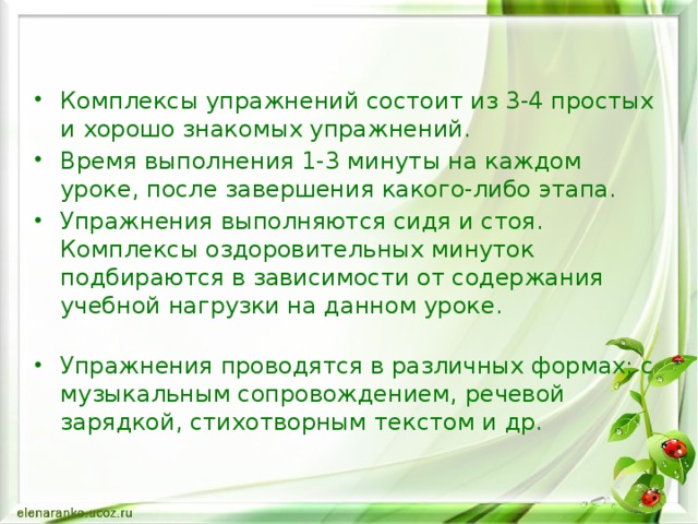 Комплексы упражнений состоит из 3-4 простых и хорошо знакомых упражнений. Время выполнения 1-3 минуты на каждом уроке, после завершения какого-либо этапа. Упражнения выполняются сидя и стоя. Комплексы оздоровительных минуток подбираются в зависимости от содержания учебной нагрузки на данном уроке.   Упражнения проводятся в различных формах: с музыкальным сопровождением, речевой зарядкой, стихотворным текстом и др.