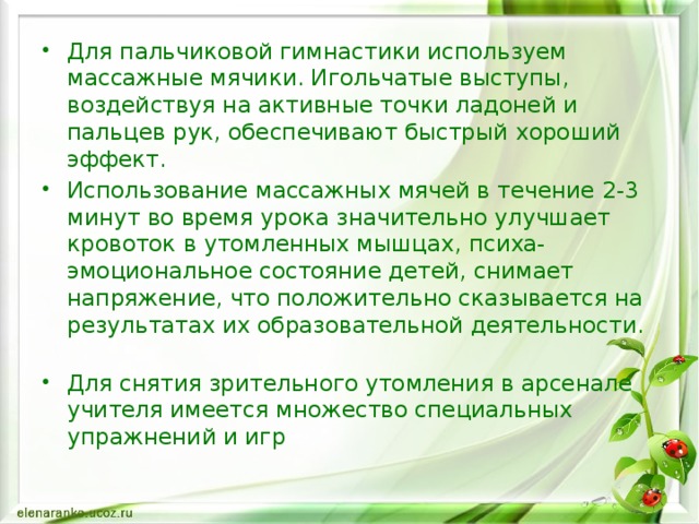 Для пальчиковой гимнастики используем массажные мячики. Игольчатые выступы, воздействуя на активные точки ладоней и пальцев рук, обеспечивают быстрый хороший эффект. Использование массажных мячей в течение 2-3 минут во время урока значительно улучшает кровоток в утомленных мышцах, психа-эмоциональное состояние детей, снимает напряжение, что положительно сказывается на результатах их образовательной деятельности.   Для снятия зрительного утомления в арсенале учителя имеется множество специальных упражнений и игр