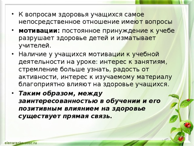 К вопросам здоровья учащихся самое непосредственное отношение имеют вопросы мотивации: постоянное принуждение к учебе разрушает здоровье детей и изматывает учителей. Наличие у учащихся мотивации к учебной деятельности на уроке: интерес к занятиям, стремление больше узнать, радость от активности, интерес к изучаемому материалу благоприятно влияют на здоровье учащихся. Таким образом, между заинтересованностью в обучении и его позитивным влиянием на здоровье существует прямая связь.