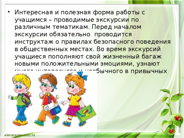 Интересная и полезная форма работы с учащимся – проводимые экскурсии по различным тематикам. Перед началом экскурсии обязательно проводится инструктаж о правилах безопасного поведения в общественных местах. Во время экскурсий учащиеся пополняют свой жизненный багаж новыми положительными эмоциями, узнают много интересного и необычного в привычных вещах.