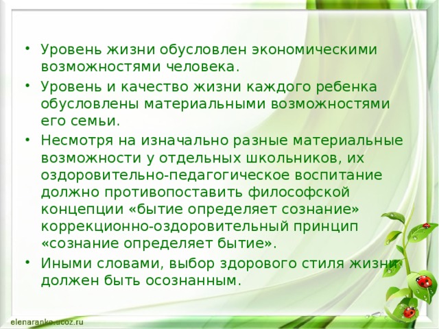 Уровень жизни обусловлен экономическими возможностями человека. Уровень и качество жизни каждого ребенка обусловлены материальными возможностями его семьи. Несмотря на изначально разные материальные возможности у отдельных школьников, их оздоровительно-педагогическое воспитание должно противопоставить философской концепции «бытие определяет сознание» коррекционно-оздоровительный принцип «сознание определяет бытие». Иными словами, выбор здорового стиля жизни должен быть осознанным.