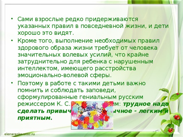 Сами взрослые редко придерживаются указанных правил в повседневной жизни, и дети хорошо это видят. Кроме того, выполнение необходимых правил здорового образа жизни требует от человека значительных волевых усилий, что крайне затруднительно для ребенка с нарушенным интеллектом, имеющего расстройства эмоционально-волевой сферы. Поэтому в работе с такими детьми важно помнить и соблюдать заповеди, сформулированные гениальным русским режиссером К. С. Станиславским: трудное надо сделать привычным, а привычное - легким и приятным.