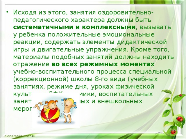 Исходя из этого, занятия оздоровительно-педагогического характера должны быть систематичными  и комплексными , вызывать у ребенка положительные эмоциональные реакции, содержать элементы дидактической игры и двигательные упражнения. Кроме того, материалы подобных занятий должны находить отражение во  всех режимных моментах учебно-воспитательного процесса специальной (коррекционной) школы 8-го вида (учебных занятиях, режиме дня, уроках физической культуры, ЛФК, ритмики, воспитательных занятиях, внеклассных и внешкольных мероприятиях).